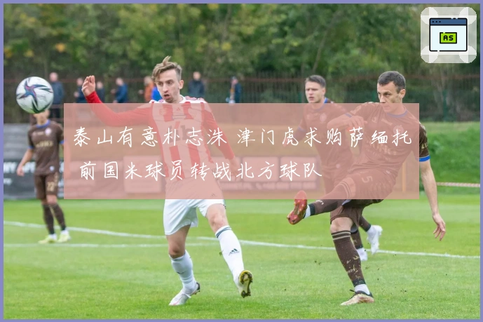 泰山有意朴志洙 津门虎求购萨缅托 前国米球员转战北方球队