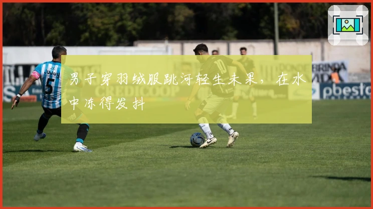 男子穿羽绒服跳河轻生未果，在水中冻得发抖