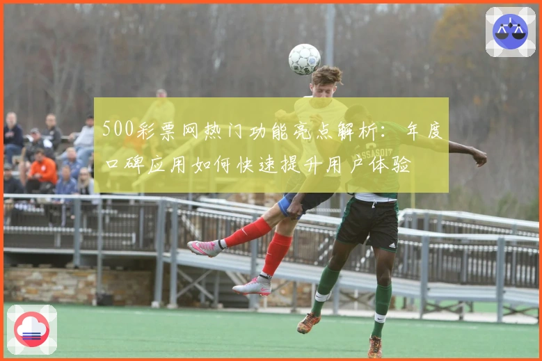 500彩票网热门功能亮点解析：年度口碑应用如何快速提升用户体验