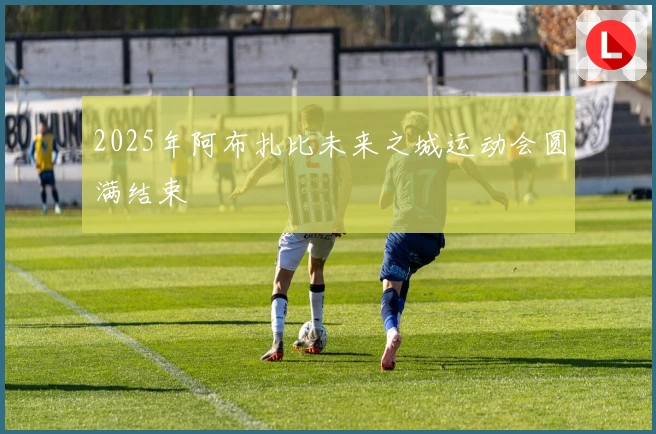 2025年阿布扎比未来之城运动会圆满结束