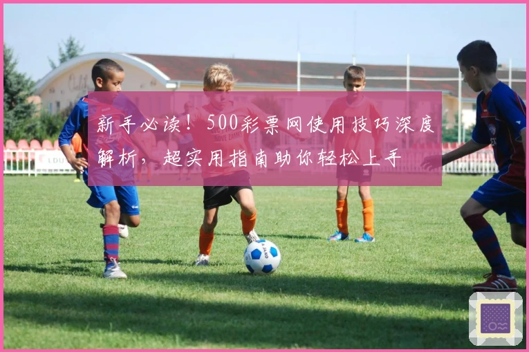 新手必读！500彩票网使用技巧深度解析，超实用指南助你轻松上手