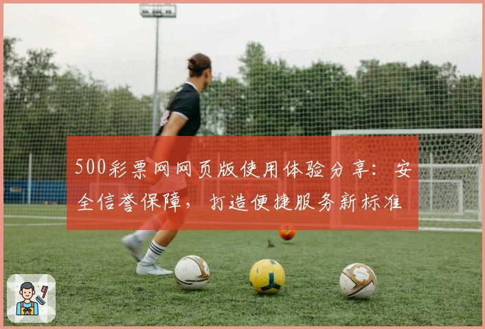 500彩票网网页版使用体验分享：安全信誉保障，打造便捷服务新标准
