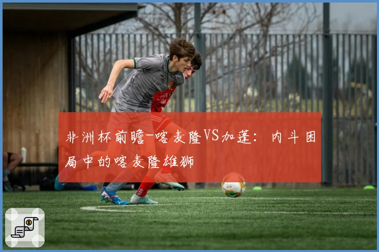 非洲杯前瞻-喀麦隆VS加蓬：内斗困局中的喀麦隆雄狮