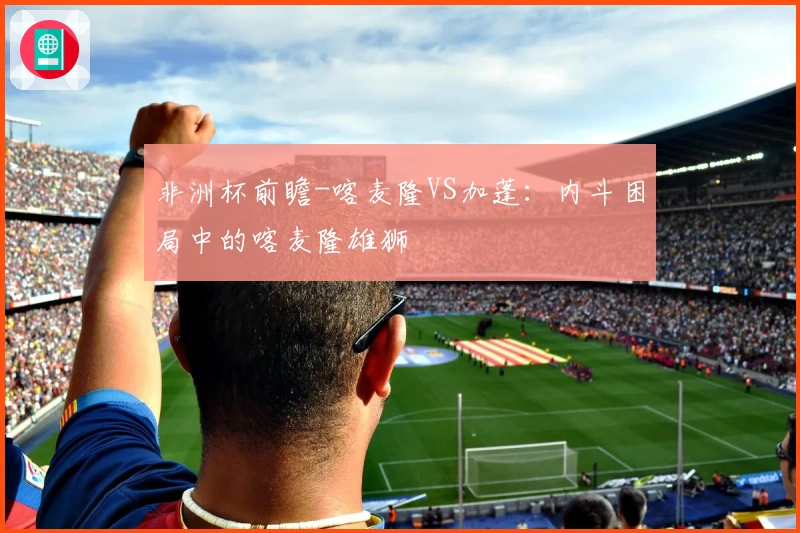 非洲杯前瞻-喀麦隆VS加蓬：内斗困局中的喀麦隆雄狮